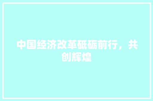中国经济改革砥砺前行,共创辉煌 中国经济改革砥砺前行,共创辉煌