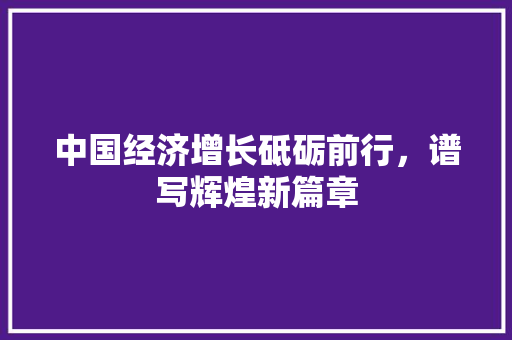 中国经济增长砥砺前行,谱写辉煌新篇章 中国经济增长砥砺前行,谱写辉煌新篇章
