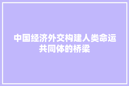 中国经济外交构建人类命运共同体的桥梁 中国经济外交构建人类命运共同体的桥梁