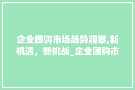 企业团购市场趋势洞察,新机遇,新挑战_企业团购市场趋势研究 企业团购市场趋势洞察,新机遇,新挑战_企业团购市场趋势研究