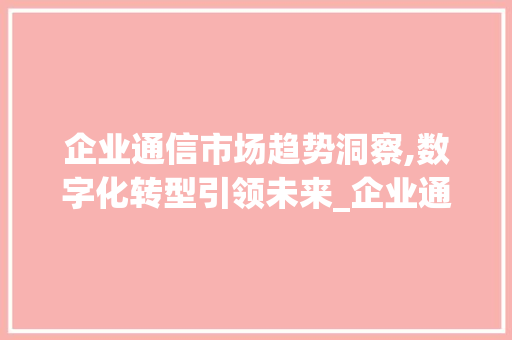 企业通信市场趋势洞察,数字化转型引领未来_企业通信 市场趋势 企业通信市场趋势洞察,数字化转型引领未来_企业通信 市场趋势