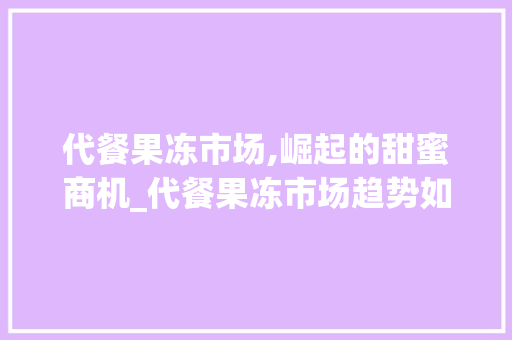 代餐果冻市场,崛起的甜蜜商机_代餐果冻市场趋势如何 代餐果冻市场,崛起的甜蜜商机_代餐果冻市场趋势如何