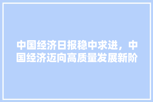 中国经济日报稳中求进,中国经济迈向高质量发展新阶段 中国经济日报稳中求进,中国经济迈向高质量发展新阶段