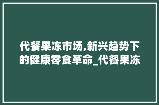 代餐果冻市场,新兴趋势下的健康零食革命_代餐果冻市场趋势分析 代餐果冻市场,新兴趋势下的健康零食革命_代餐果冻市场趋势分析