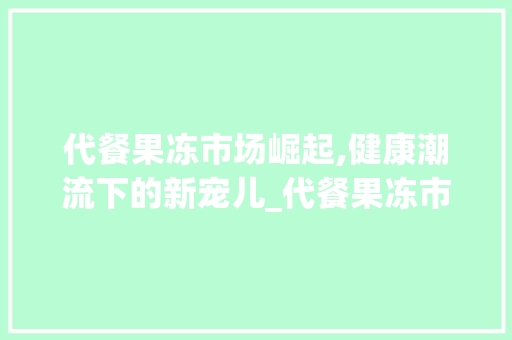 代餐果冻市场崛起,健康潮流下的新宠儿_代餐果冻市场趋势图