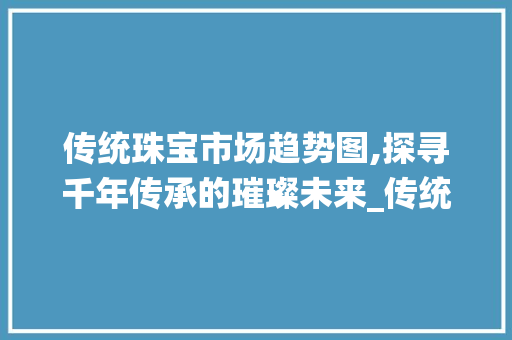 传统珠宝市场趋势图,探寻千年传承的璀璨未来_传统珠宝市场趋势图 传统珠宝市场趋势图,探寻千年传承的璀璨未来_传统珠宝市场趋势图