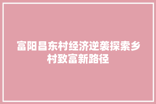 富阳昌东村经济逆袭探索乡村致富新路径 富阳昌东村经济逆袭探索乡村致富新路径