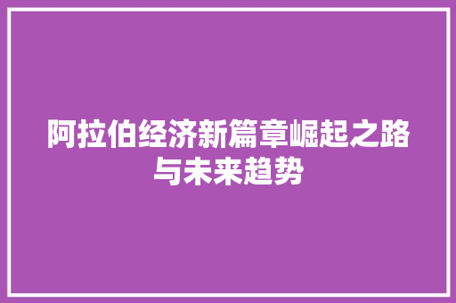 阿拉伯经济新篇章崛起之路与未来趋势 阿拉伯经济新篇章崛起之路与未来趋势