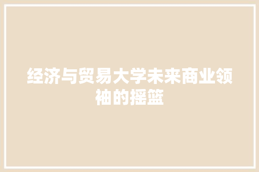 经济与贸易大学未来商业领袖的摇篮 经济与贸易大学未来商业领袖的摇篮