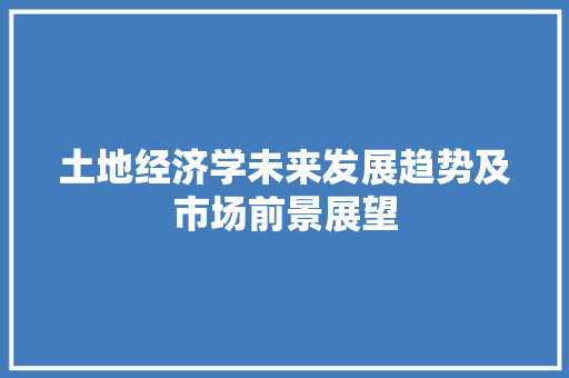 土地经济学未来发展趋势及市场前景展望 土地经济学未来发展趋势及市场前景展望