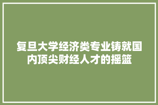 复旦大学经济类专业铸就国内顶尖财经人才的摇篮 复旦大学经济类专业铸就国内顶尖财经人才的摇篮