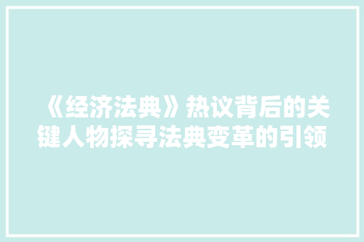 《经济法典》热议背后的关键人物探寻法典变革的引领者 《经济法典》热议背后的关键人物探寻法典变革的引领者