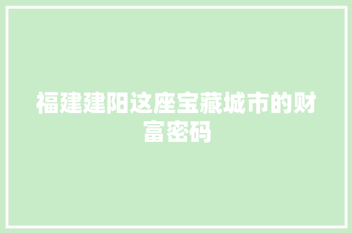 福建建阳这座宝藏城市的财富密码 福建建阳这座宝藏城市的财富密码