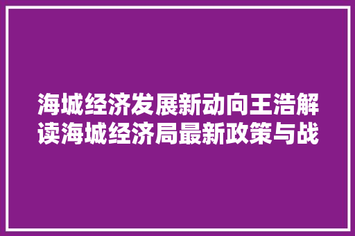 海城经济发展新动向王浩解读海城经济局最新政策与战略布局 海城经济发展新动向王浩解读海城经济局最新政策与战略布局