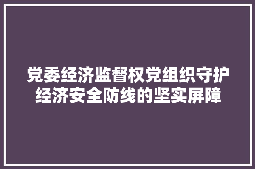 党委经济监督权党组织守护经济安全防线的坚实屏障 党委经济监督权党组织守护经济安全防线的坚实屏障