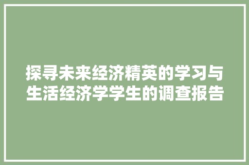 探寻未来经济精英的学习与生活经济学学生的调查报告 探寻未来经济精英的学习与生活经济学学生的调查报告