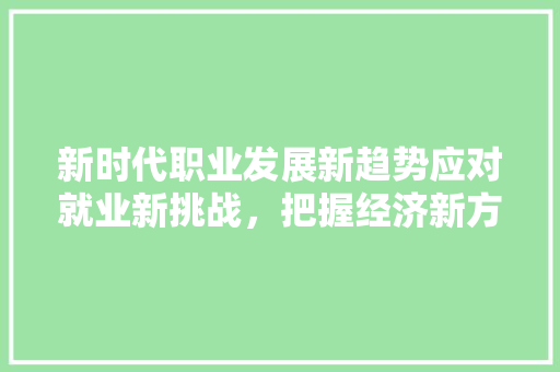 新时代职业发展新趋势应对就业新挑战,把握经济新方位 新时代职业发展新趋势应对就业新挑战,把握经济新方位