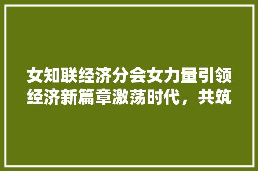 女知联经济分会女力量引领经济新篇章激荡时代,共筑繁荣 女知联经济分会女力量引领经济新篇章激荡时代,共筑繁荣