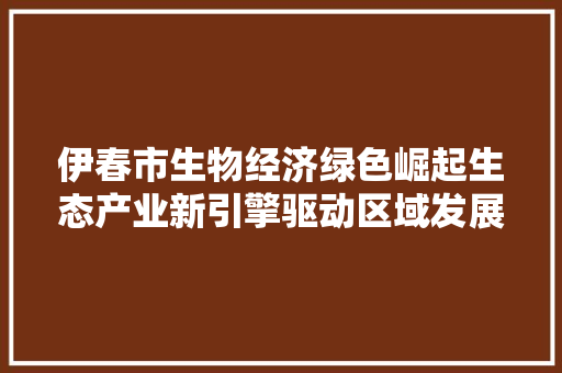 伊春市生物经济绿色崛起生态产业新引擎驱动区域发展 伊春市生物经济绿色崛起生态产业新引擎驱动区域发展