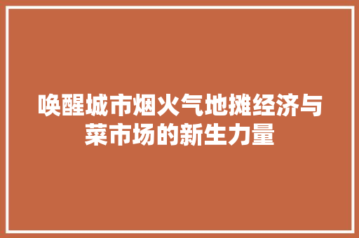 唤醒城市烟火气地摊经济与菜市场的新生力量 唤醒城市烟火气地摊经济与菜市场的新生力量