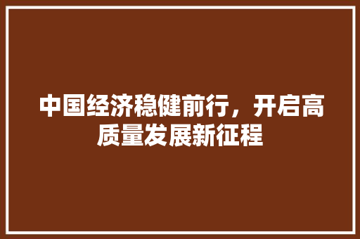 中国经济稳健前行,开启高质量发展新征程 中国经济稳健前行,开启高质量发展新征程