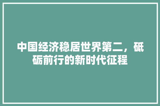 中国经济稳居世界第二,砥砺前行的新时代征程 中国经济稳居世界第二,砥砺前行的新时代征程