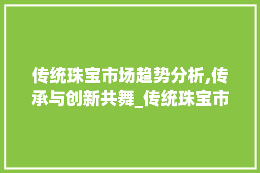 传统珠宝市场趋势分析,传承与创新共舞_传统珠宝市场趋势分析 传统珠宝市场趋势分析,传承与创新共舞_传统珠宝市场趋势分析