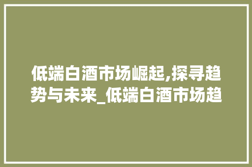 低端白酒市场崛起,探寻趋势与未来_低端白酒市场趋势图 低端白酒市场崛起,探寻趋势与未来_低端白酒市场趋势图