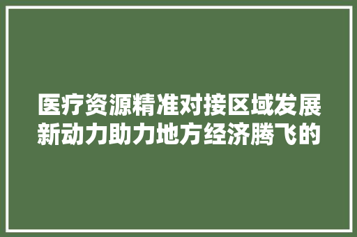 医疗资源精准对接区域发展新动力助力地方经济腾飞的关键路径 医疗资源精准对接区域发展新动力助力地方经济腾飞的关键路径