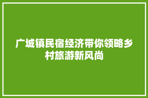 广城镇民宿经济带你领略乡村旅游新风尚 广城镇民宿经济带你领略乡村旅游新风尚