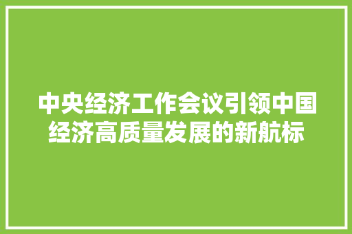 中央经济工作会议引领中国经济高质量发展的新航标 中央经济工作会议引领中国经济高质量发展的新航标
