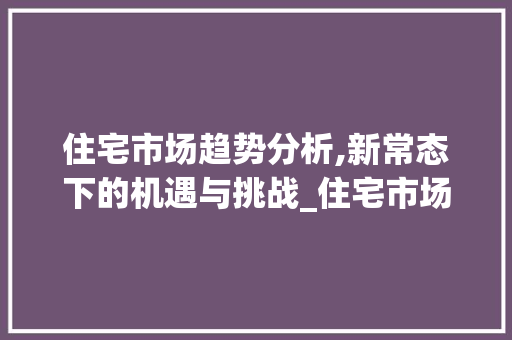 住宅市场趋势分析,新常态下的机遇与挑战_住宅市场趋势图 住宅市场趋势分析,新常态下的机遇与挑战_住宅市场趋势图