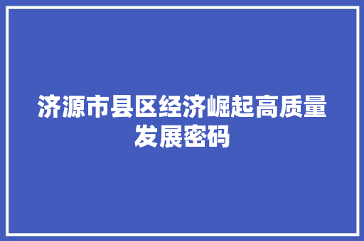 济源市县区经济崛起高质量发展密码 济源市县区经济崛起高质量发展密码
