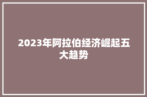 2023年阿拉伯经济崛起五大趋势 2023年阿拉伯经济崛起五大趋势