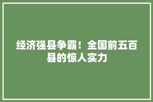 经济强县争霸!全国前五百县的惊人实力 经济强县争霸!全国前五百县的惊人实力