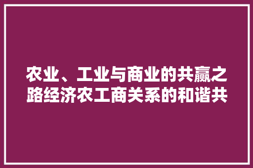 农业、工业与商业的共赢之路经济农工商关系的和谐共生 农业、工业与商业的共赢之路经济农工商关系的和谐共生