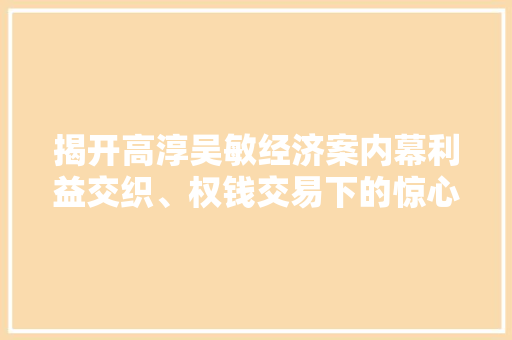 揭开高淳吴敏经济案内幕利益交织、权钱交易下的惊心动魄 揭开高淳吴敏经济案内幕利益交织、权钱交易下的惊心动魄