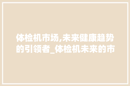 体检机市场,未来健康趋势的引领者_体检机未来的市场趋势 体检机市场,未来健康趋势的引领者_体检机未来的市场趋势