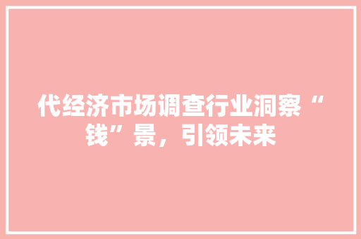代经济市场调查行业洞察“钱”景,引领未来 代经济市场调查行业洞察“钱”景,引领未来