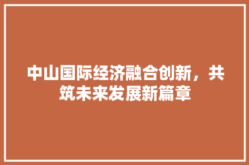 中山国际经济融合创新,共筑未来发展新篇章 中山国际经济融合创新,共筑未来发展新篇章