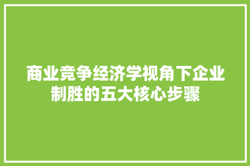 商业竞争经济学视角下企业制胜的五大核心步骤 商业竞争经济学视角下企业制胜的五大核心步骤