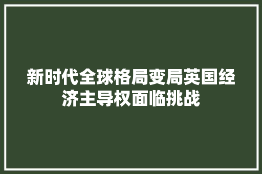 新时代全球格局变局英国经济主导权面临挑战 新时代全球格局变局英国经济主导权面临挑战