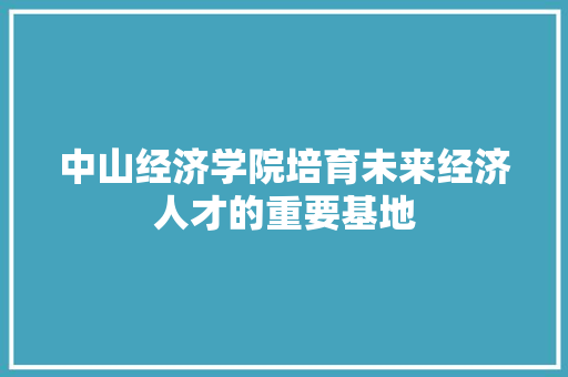 中山经济学院培育未来经济人才的重要基地 中山经济学院培育未来经济人才的重要基地