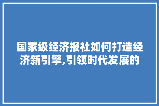 国家级经济报社如何打造经济新引擎,引领时代发展的新力量 国家级经济报社如何打造经济新引擎,引领时代发展的新力量