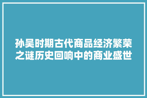 孙吴时期古代商品经济繁荣之谜历史回响中的商业盛世
