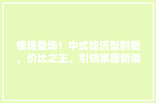 惊艳登场!中式经济型别墅,价比之王,引领家居新潮流 惊艳登场!中式经济型别墅,价比之王,引领家居新潮流
