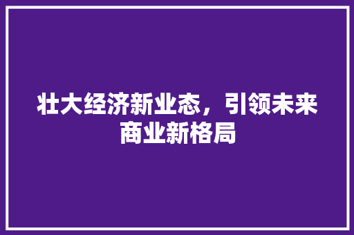 壮大经济新业态,引领未来商业新格局 壮大经济新业态,引领未来商业新格局