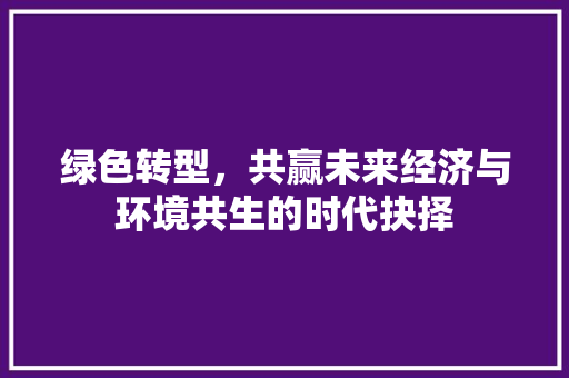 绿色转型,共赢未来经济与环境共生的时代抉择 绿色转型,共赢未来经济与环境共生的时代抉择