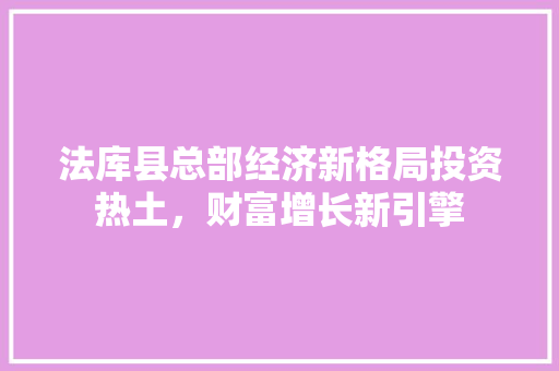 法库县总部经济新格局投资热土,财富增长新引擎 法库县总部经济新格局投资热土,财富增长新引擎