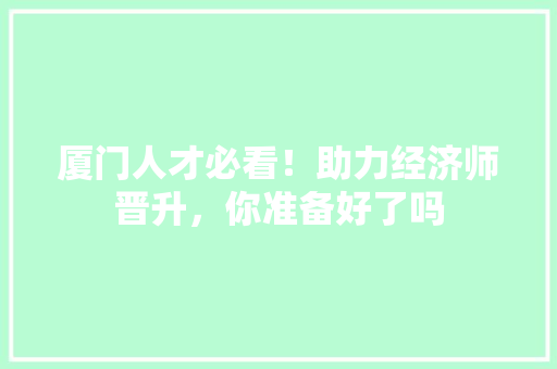 厦门人才必看!助力经济师晋升,你准备好了吗 厦门人才必看!助力经济师晋升,你准备好了吗